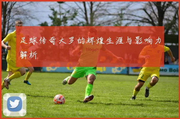 足球传奇大罗的辉煌生涯与影响力解析
