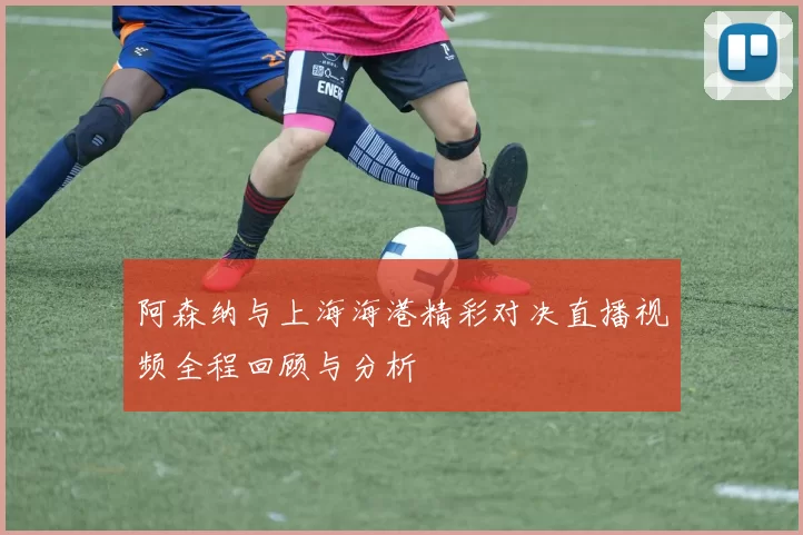 阿森纳与上海海港精彩对决直播视频全程回顾与分析