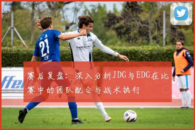 赛后复盘：深入分析JDG与EDG在比赛中的团队配合与战术执行