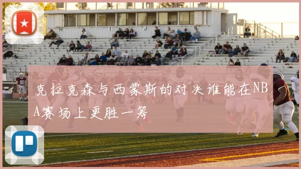 克拉克森与西蒙斯的对决谁能在NBA赛场上更胜一筹