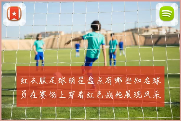 红衣服足球明星盘点有哪些知名球员在赛场上穿着红色战袍展现风采