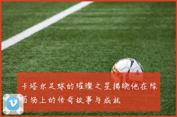 卡塔尔足球的璀璨之星揭晓他在绿茵场上的传奇故事与成就
