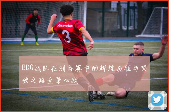 EDG战队在洲际赛中的辉煌历程与突破之路全景回顾