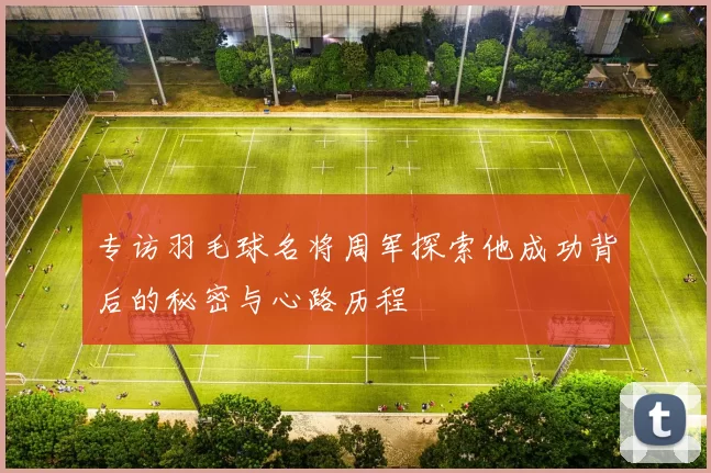专访羽毛球名将周军探索他成功背后的秘密与心路历程