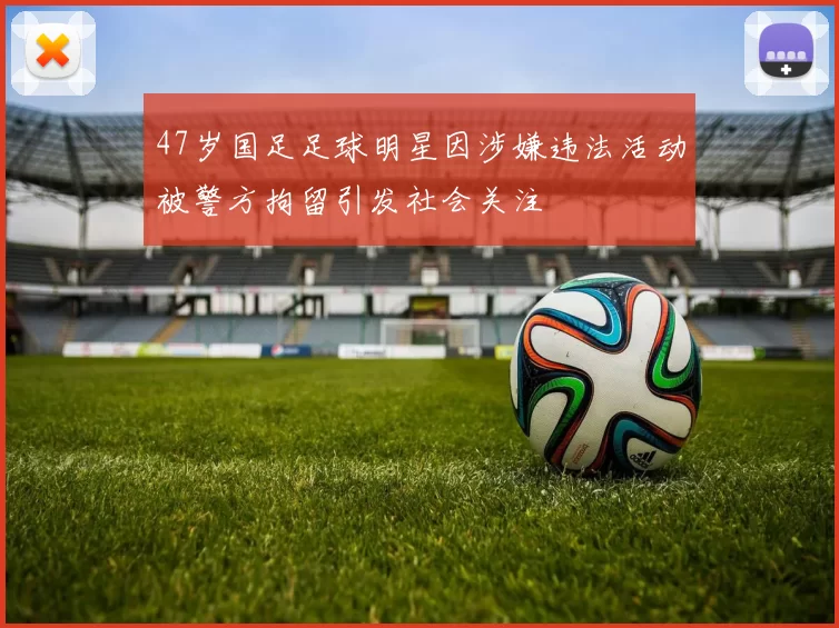 47岁国足足球明星因涉嫌违法活动被警方拘留引发社会关注