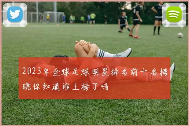 2023年全球足球明星排名前十名揭晓你知道谁上榜了吗