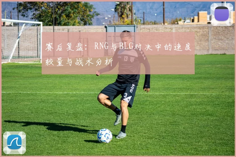 赛后复盘：RNG与BLG对决中的速度较量与战术分析