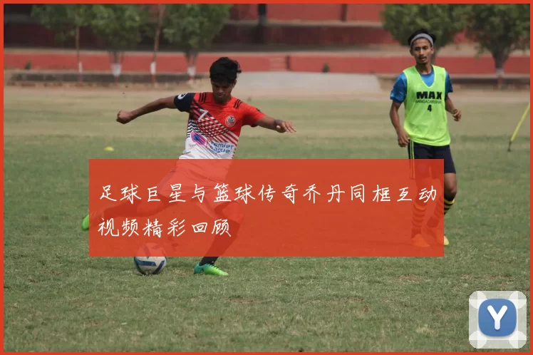 足球巨星与篮球传奇乔丹同框互动视频精彩回顾
