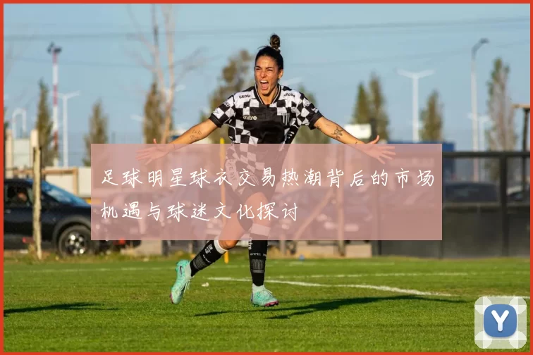足球明星球衣交易热潮背后的市场机遇与球迷文化探讨