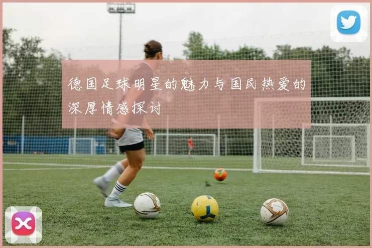 德国足球明星的魅力与国民热爱的深厚情感探讨