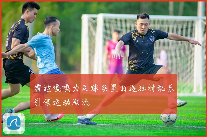 雷迪嘎嘎为足球明星打造独特配乐引领运动潮流