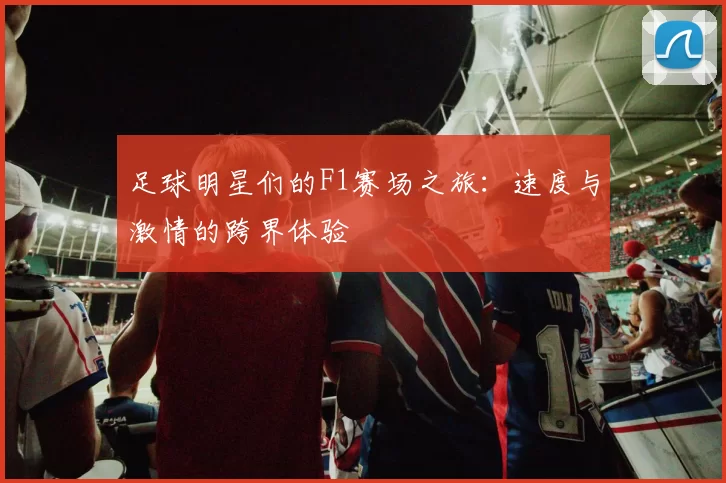 足球明星们的F1赛场之旅：速度与激情的跨界体验