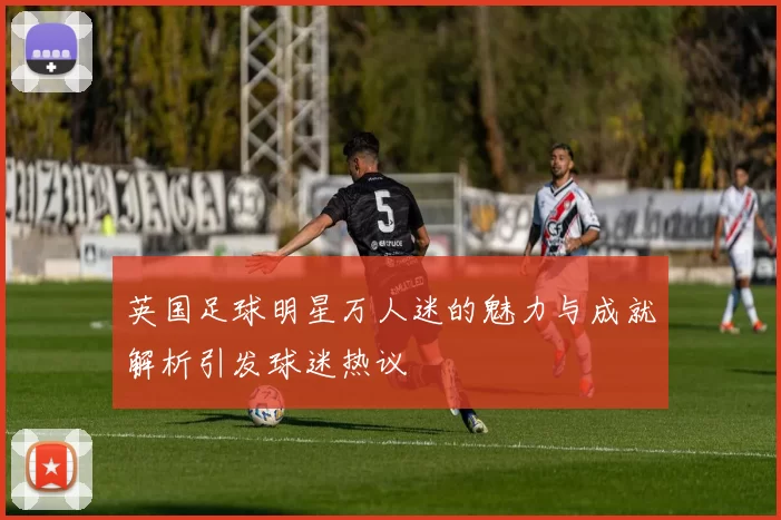英国足球明星万人迷的魅力与成就解析引发球迷热议