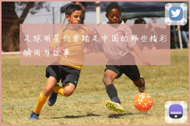 足球明星们曾踏足中国的那些精彩瞬间与故事