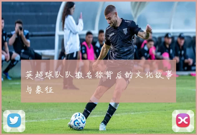 英超球队队徽名称背后的文化故事与象征