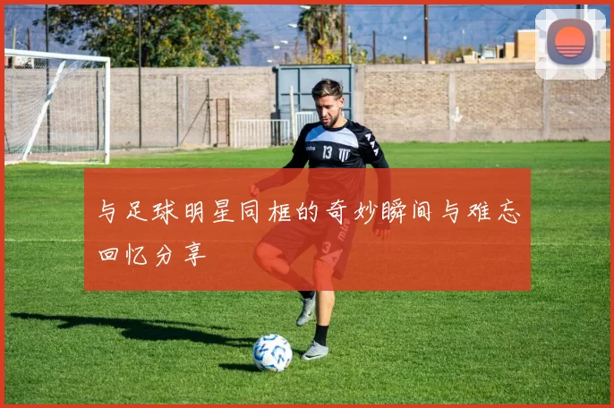 与足球明星同框的奇妙瞬间与难忘回忆分享