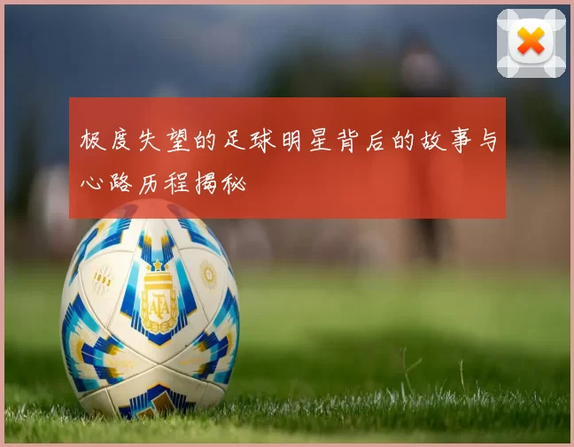 极度失望的足球明星背后的故事与心路历程揭秘