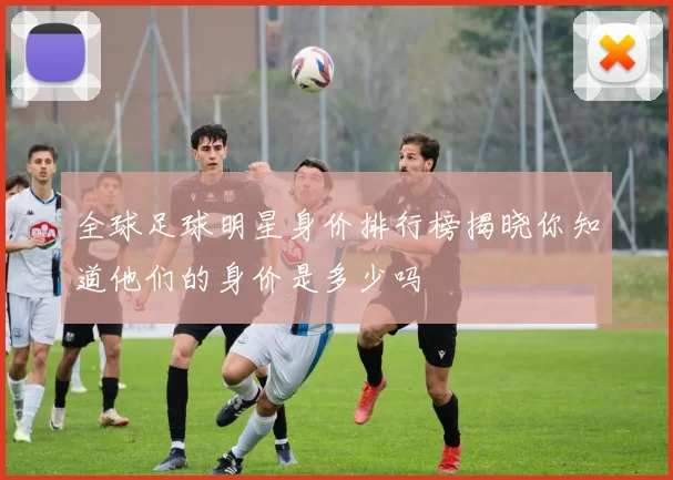 全球足球明星身价排行榜揭晓你知道他们的身价是多少吗