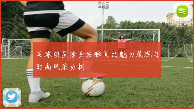 足球明星撩头发瞬间的魅力展现与时尚风采分析