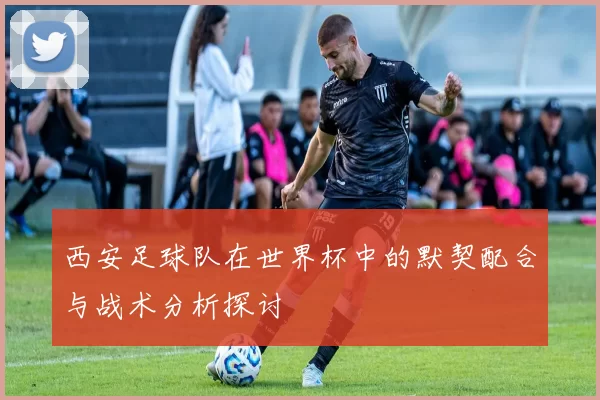 西安足球队在世界杯中的默契配合与战术分析探讨