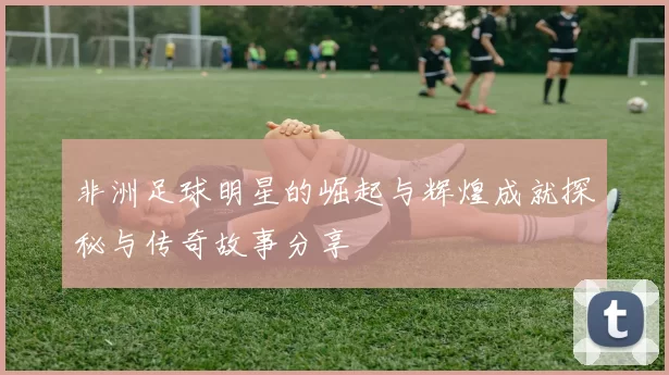 非洲足球明星的崛起与辉煌成就探秘与传奇故事分享