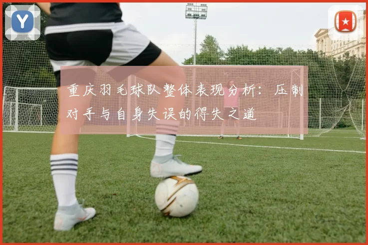 重庆羽毛球队整体表现分析：压制对手与自身失误的得失之道