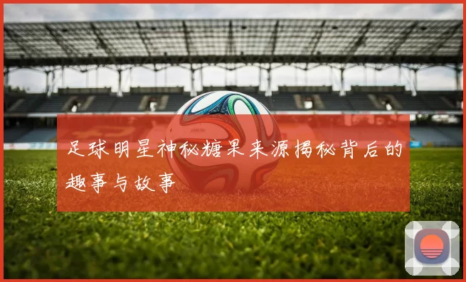 足球明星神秘糖果来源揭秘背后的趣事与故事