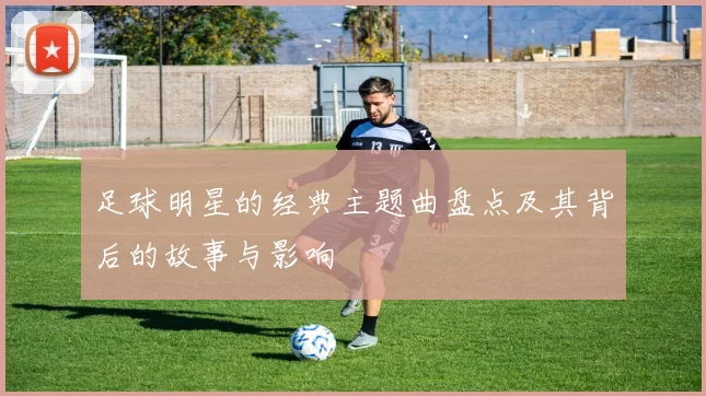 足球明星的经典主题曲盘点及其背后的故事与影响