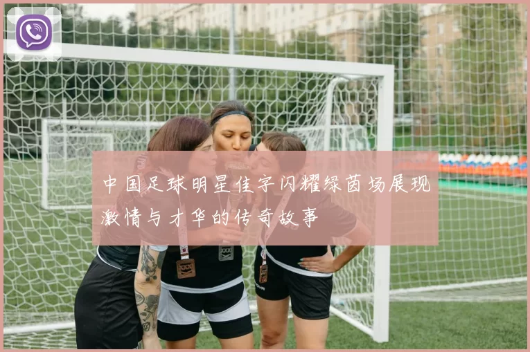 中国足球明星佳字闪耀绿茵场展现激情与才华的传奇故事
