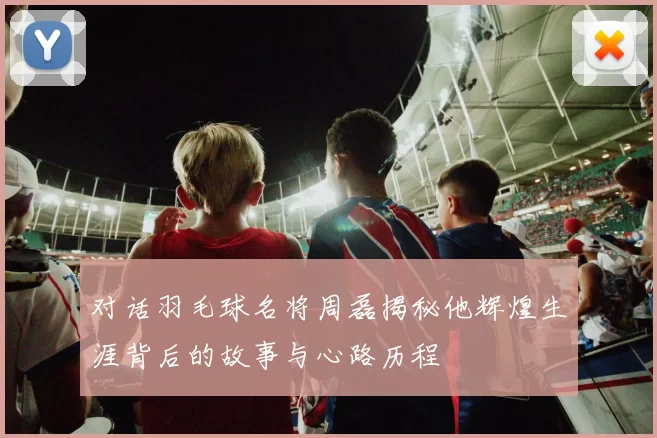 对话羽毛球名将周磊揭秘他辉煌生涯背后的故事与心路历程
