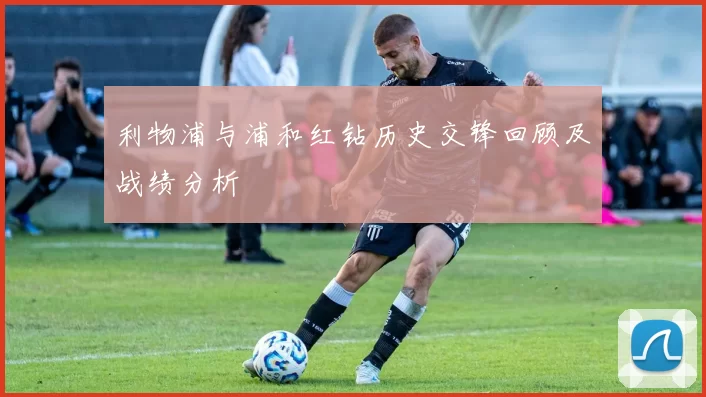 利物浦与浦和红钻历史交锋回顾及战绩分析