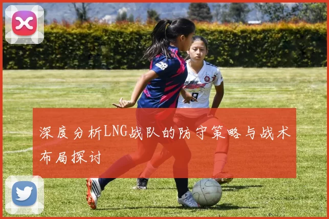 深度分析LNG战队的防守策略与战术布局探讨