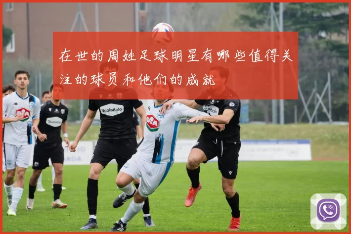 在世的周姓足球明星有哪些值得关注的球员和他们的成就