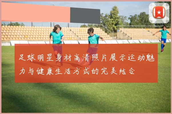 足球明星身材高清照片展示运动魅力与健康生活方式的完美结合