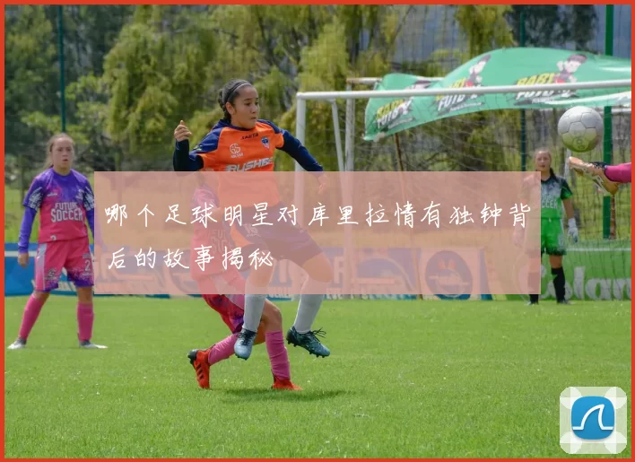 哪个足球明星对库里拉情有独钟背后的故事揭秘