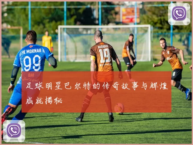 足球明星巴尔特的传奇故事与辉煌成就揭秘