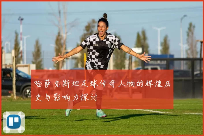 哈萨克斯坦足球传奇人物的辉煌历史与影响力探讨