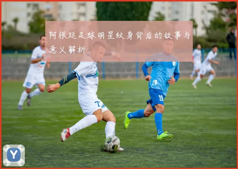 阿根廷足球明星纹身背后的故事与意义解析