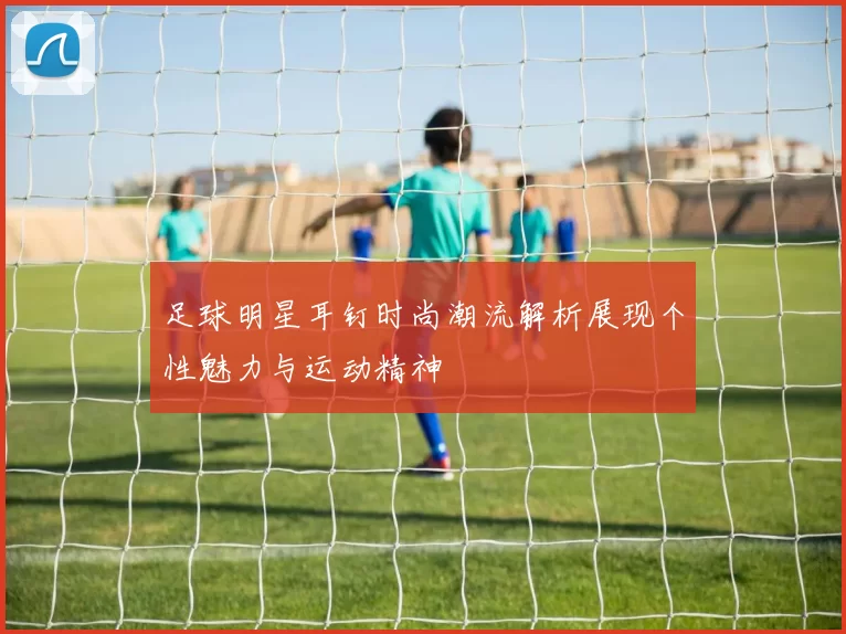 足球明星耳钉时尚潮流解析展现个性魅力与运动精神
