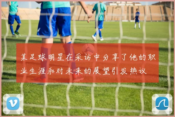某足球明星在采访中分享了他的职业生涯和对未来的展望引发热议