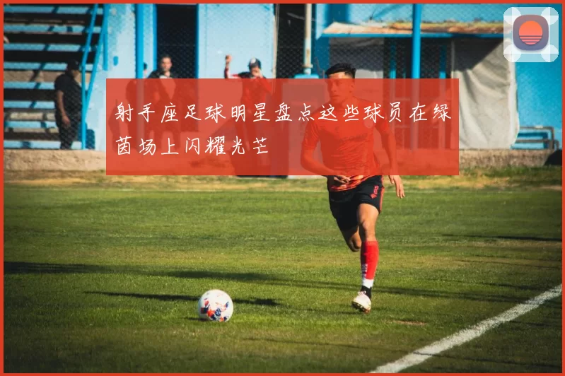 射手座足球明星盘点这些球员在绿茵场上闪耀光芒