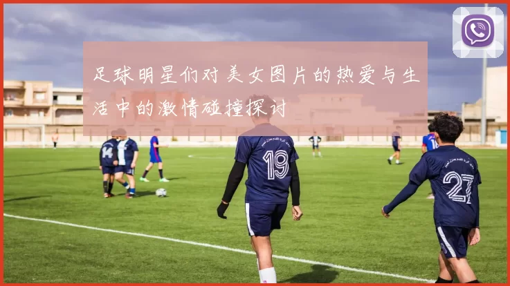 足球明星们对美女图片的热爱与生活中的激情碰撞探讨