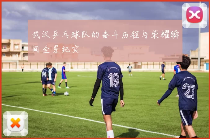 武汉乒乓球队的奋斗历程与荣耀瞬间全景纪实