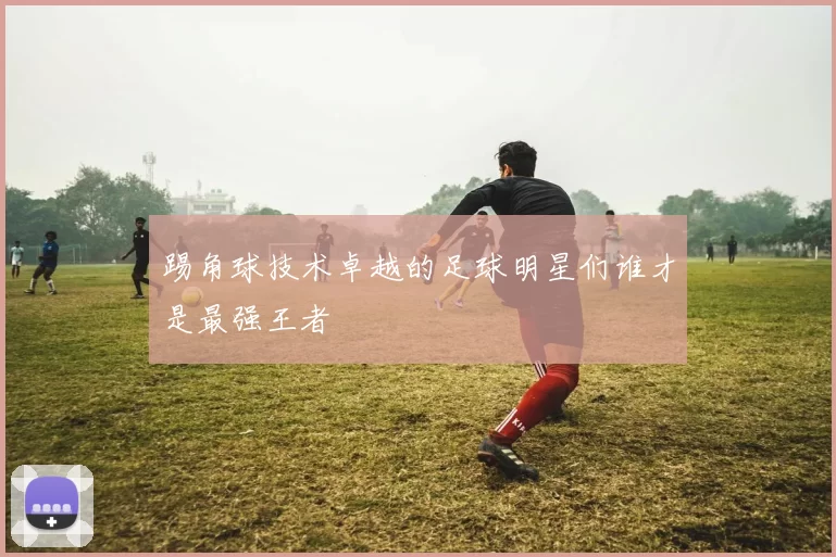 踢角球技术卓越的足球明星们谁才是最强王者
