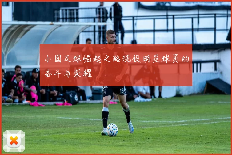 小国足球崛起之路现役明星球员的奋斗与荣耀