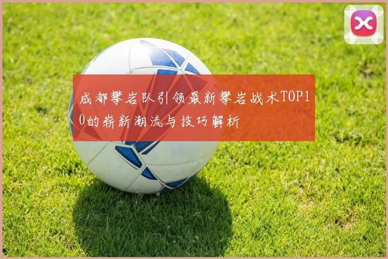 成都攀岩队引领最新攀岩战术TOP10的崭新潮流与技巧解析