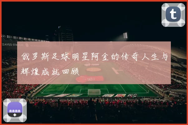 俄罗斯足球明星阿金的传奇人生与辉煌成就回顾