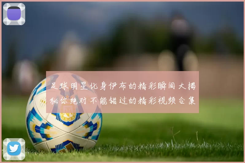 足球明星化身伊布的精彩瞬间大揭秘你绝对不能错过的精彩视频合集