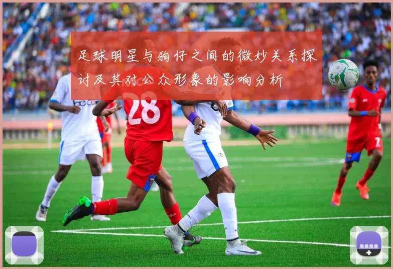 足球明星与狗仔之间的微妙关系探讨及其对公众形象的影响分析