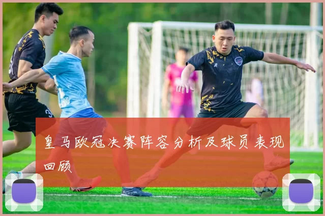 皇马欧冠决赛阵容分析及球员表现回顾